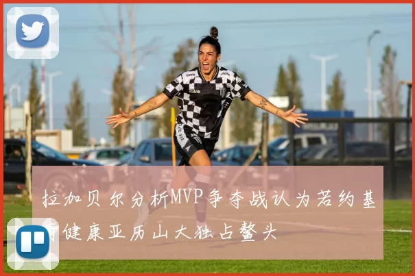 拉加贝尔分析MVP争夺战认为若约基奇健康亚历山大独占鳌头