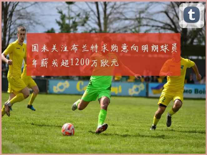 国米关注布兰特求购意向明朗球员年薪或超1200万欧元
