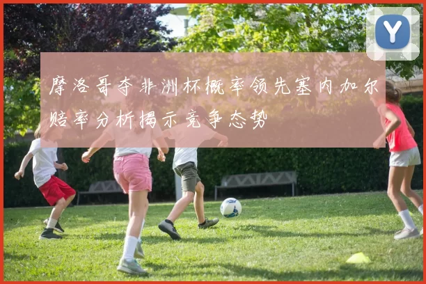 摩洛哥夺非洲杯概率领先塞内加尔赔率分析揭示竞争态势