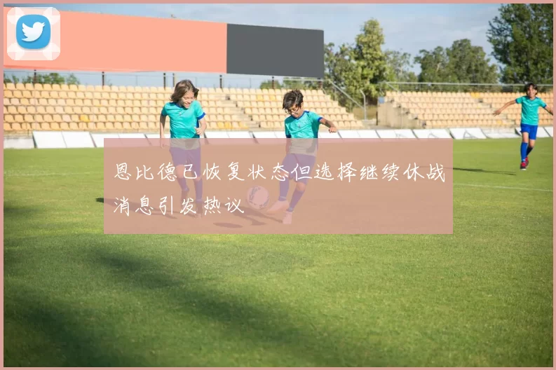 恩比德已恢复状态但选择继续休战消息引发热议