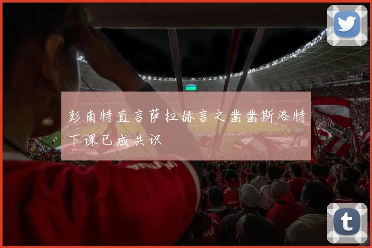 彭南特直言萨拉赫言之凿凿斯洛特下课已成共识