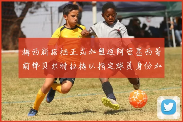 梅西新搭档正式加盟迈阿密墨西哥前锋贝尔特拉梅以指定球员身份加盟