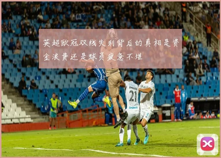 英超欧冠双线失利背后的真相是资金浪费还是球员疲惫不堪