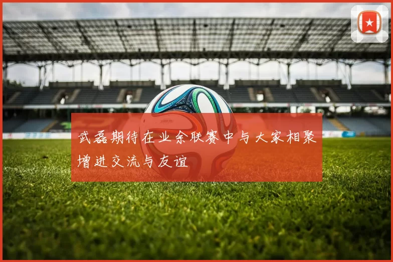 武磊期待在业余联赛中与大家相聚增进交流与友谊