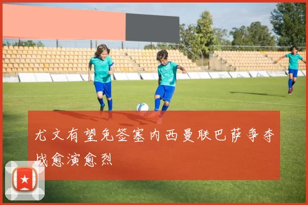 尤文有望免签塞内西曼联巴萨争夺战愈演愈烈
